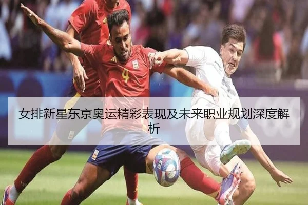 女排新星东京奥运精彩表现及未来职业规划深度解析